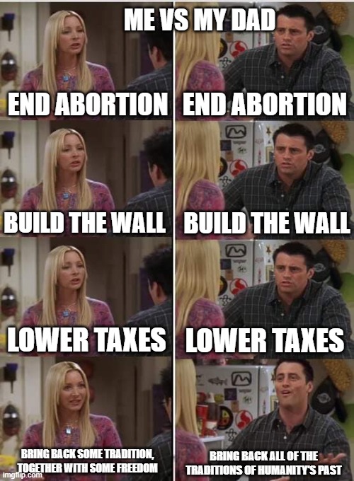 I'm 50% libertarian, he is much less. | ME VS MY DAD; END ABORTION; END ABORTION; BUILD THE WALL; BUILD THE WALL; LOWER TAXES; LOWER TAXES; BRING BACK SOME TRADITION, TOGETHER WITH SOME FREEDOM; BRING BACK ALL OF THE TRADITIONS OF HUMANITY'S PAST | image tagged in phoebe joey,abortion is murder,wall,taxes,tradition,freedom | made w/ Imgflip meme maker