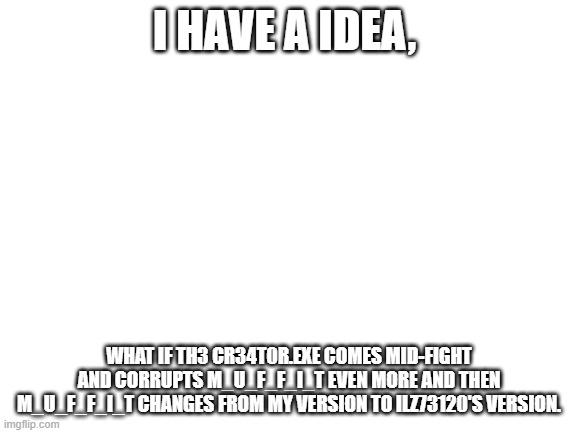 Just a idea | I HAVE A IDEA, WHAT IF TH3 CR34T0R.EXE COMES MID-FIGHT AND CORRUPTS M_U_F_F_I_T EVEN MORE AND THEN M_U_F_F_I_T CHANGES FROM MY VERSION TO ILZ73120'S VERSION. | image tagged in blank white template | made w/ Imgflip meme maker