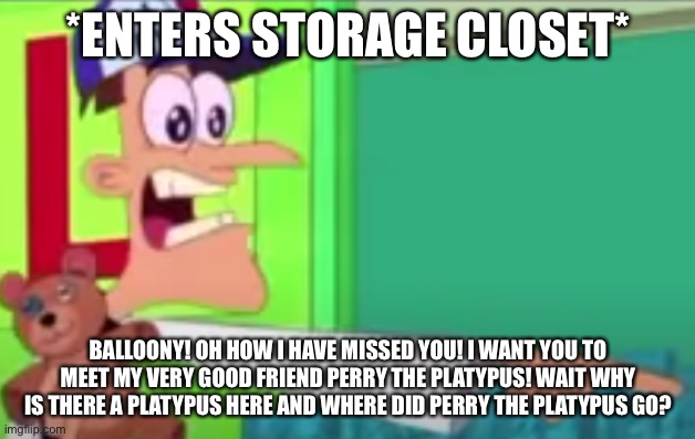 bAlLoOnY!!!! | *ENTERS STORAGE CLOSET*; BALLOONY! OH HOW I HAVE MISSED YOU! I WANT YOU TO MEET MY VERY GOOD FRIEND PERRY THE PLATYPUS! WAIT WHY IS THERE A PLATYPUS HERE AND WHERE DID PERRY THE PLATYPUS GO? | image tagged in suprised doofenshmirtz | made w/ Imgflip meme maker