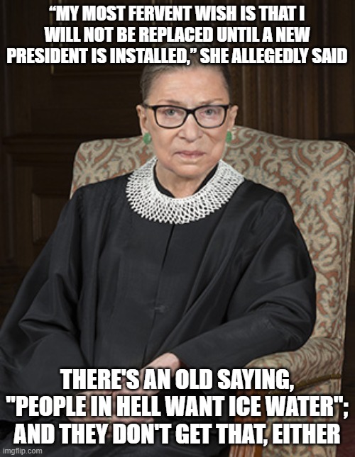 Ruth Bader Ginsberg | “MY MOST FERVENT WISH IS THAT I WILL NOT BE REPLACED UNTIL A NEW PRESIDENT IS INSTALLED,” SHE ALLEGEDLY SAID; THERE'S AN OLD SAYING, "PEOPLE IN HELL WANT ICE WATER"; AND THEY DON'T GET THAT, EITHER | image tagged in ruth bader ginsberg | made w/ Imgflip meme maker
