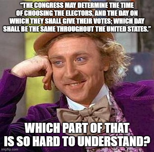 Creepy Condescending Wonka | “THE CONGRESS MAY DETERMINE THE TIME OF CHOOSING THE ELECTORS, AND THE DAY ON WHICH THEY SHALL GIVE THEIR VOTES; WHICH DAY SHALL BE THE SAME THROUGHOUT THE UNITED STATES.”; WHICH PART OF THAT IS SO HARD TO UNDERSTAND? | image tagged in memes,creepy condescending wonka | made w/ Imgflip meme maker