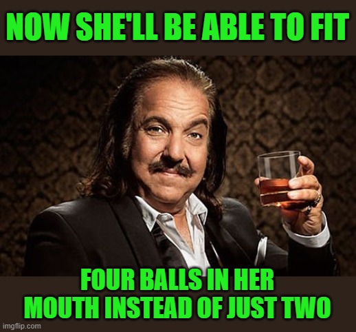 Ron J | NOW SHE'LL BE ABLE TO FIT FOUR BALLS IN HER MOUTH INSTEAD OF JUST TWO | image tagged in ron j | made w/ Imgflip meme maker