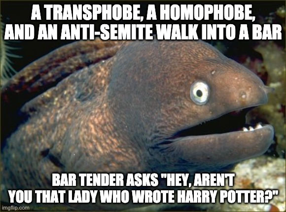 Bad Joke Eel | A TRANSPHOBE, A HOMOPHOBE, AND AN ANTI-SEMITE WALK INTO A BAR; BAR TENDER ASKS "HEY, AREN'T YOU THAT LADY WHO WROTE HARRY POTTER?" | image tagged in memes,bad joke eel,transphobic,harry potter,jk rowling | made w/ Imgflip meme maker