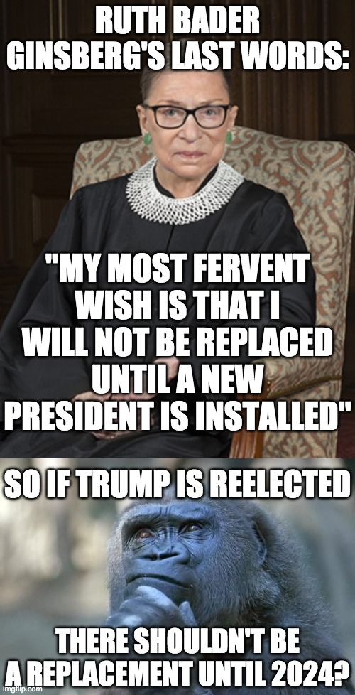 Trump & Pence 2020 | RUTH BADER GINSBERG'S LAST WORDS:; "MY MOST FERVENT WISH IS THAT I WILL NOT BE REPLACED UNTIL A NEW PRESIDENT IS INSTALLED"; SO IF TRUMP IS REELECTED; THERE SHOULDN'T BE A REPLACEMENT UNTIL 2024? | image tagged in ruth bader ginsburg,memes,politics,donald trump | made w/ Imgflip meme maker