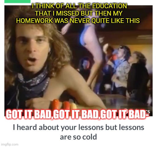 I THINK OF ALL THE EDUCATION THAT I MISSED BUT THEN MY HOMEWORK WAS NEVER QUITE LIKE THIS GOT IT BAD,GOT IT BAD,GOT IT BAD- | made w/ Imgflip meme maker