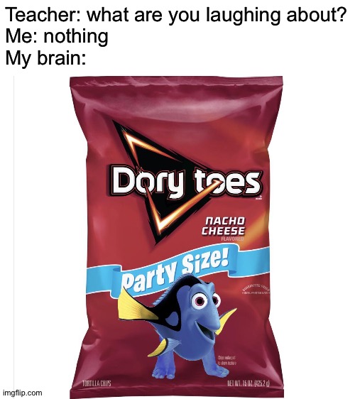 I am never eating another Dorito after seeing this | Teacher: what are you laughing about?
Me: nothing
My brain: | image tagged in blank white template,memes,funny,dory,doritos,what are you talking about | made w/ Imgflip meme maker