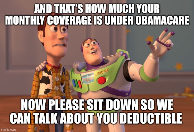 X, X Everywhere Meme | AND THAT’S HOW MUCH YOUR MONTHLY COVERAGE IS UNDER OBAMACARE NOW PLEASE SIT DOWN SO WE CAN TALK ABOUT YOU DEDUCTIBLE | image tagged in memes,x x everywhere | made w/ Imgflip meme maker