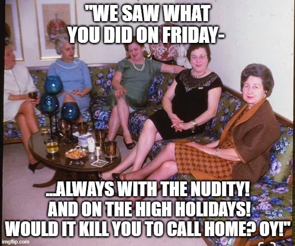 Your mama called... | "WE SAW WHAT YOU DID ON FRIDAY-; ...ALWAYS WITH THE NUDITY!  AND ON THE HIGH HOLIDAYS! WOULD IT KILL YOU TO CALL HOME? OY!" | image tagged in jewish mothers,funny memes | made w/ Imgflip meme maker