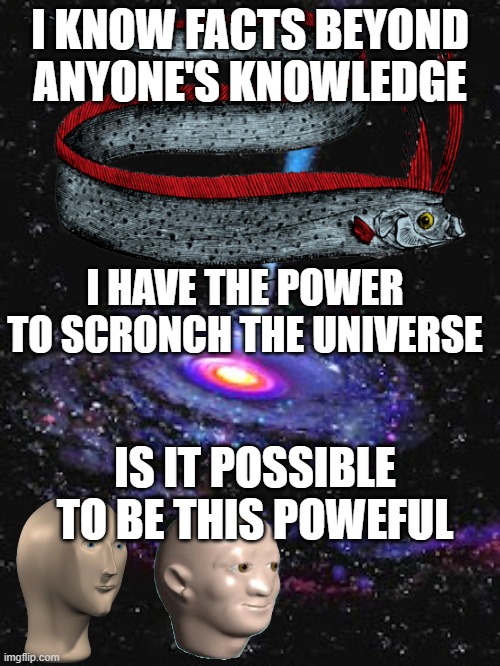 Cosmic Knowledge | I KNOW FACTS BEYOND ANYONE'S KNOWLEDGE; I HAVE THE POWER TO SCRONCH THE UNIVERSE; IS IT POSSIBLE TO BE THIS POWEFUL | image tagged in cosmic knowledge | made w/ Imgflip meme maker