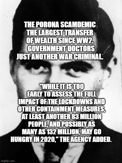 josef-mengele | THE PORONA SCAMDEMIC THE LARGEST TRANSFER OF WEALTH SINCE WW2.   GOVERNMENT DOCTORS JUST ANOTHER WAR CRIMINAL. "WHILE IT IS TOO EARLY TO ASSESS THE FULL IMPACT OF THE LOCKDOWNS AND OTHER CONTAINMENT MEASURES, AT LEAST ANOTHER 83 MILLION PEOPLE, AND POSSIBLY AS MANY AS 132 MILLION, MAY GO HUNGRY IN 2020," THE AGENCY ADDED. | image tagged in josef-mengele | made w/ Imgflip meme maker
