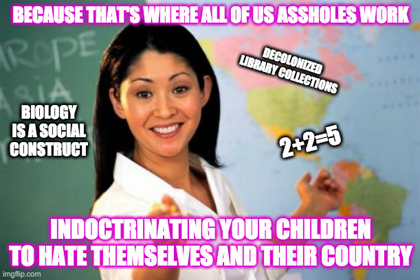 Unhelpful High School Teacher Meme | BECAUSE THAT'S WHERE ALL OF US ASSHOLES WORK INDOCTRINATING YOUR CHILDREN TO HATE THEMSELVES AND THEIR COUNTRY 2+2=5 DECOLONIZED LIBRARY COL | image tagged in memes,unhelpful high school teacher | made w/ Imgflip meme maker