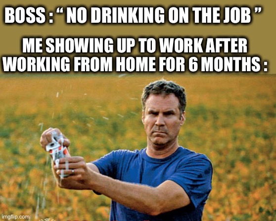 It’s 5 o’clock everywhere in 2020 | BOSS : “ NO DRINKING ON THE JOB ”; ME SHOWING UP TO WORK AFTER WORKING FROM HOME FOR 6 MONTHS : | image tagged in will ferrell beer meme,work,drinking,alcoholic,work from home,memes | made w/ Imgflip meme maker