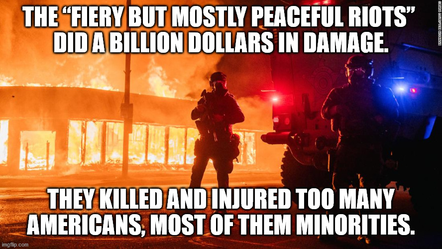 The Biden Riots caused lot of damage to all Americans, especially minorities. | THE “FIERY BUT MOSTLY PEACEFUL RIOTS” 
DID A BILLION DOLLARS IN DAMAGE. THEY KILLED AND INJURED TOO MANY AMERICANS, MOST OF THEM MINORITIES. | image tagged in mostly peaceful,antifa,bidenriots | made w/ Imgflip meme maker