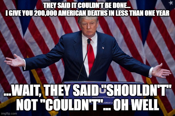 200,000 | THEY SAID IT COULDN'T BE DONE... 
I GIVE YOU 200,000 AMERICAN DEATHS IN LESS THAN ONE YEAR; ...WAIT, THEY SAID "SHOULDN'T" NOT "COULDN'T"... OH WELL | image tagged in donald trump,election 2020,coronavirus,covid19,biden | made w/ Imgflip meme maker