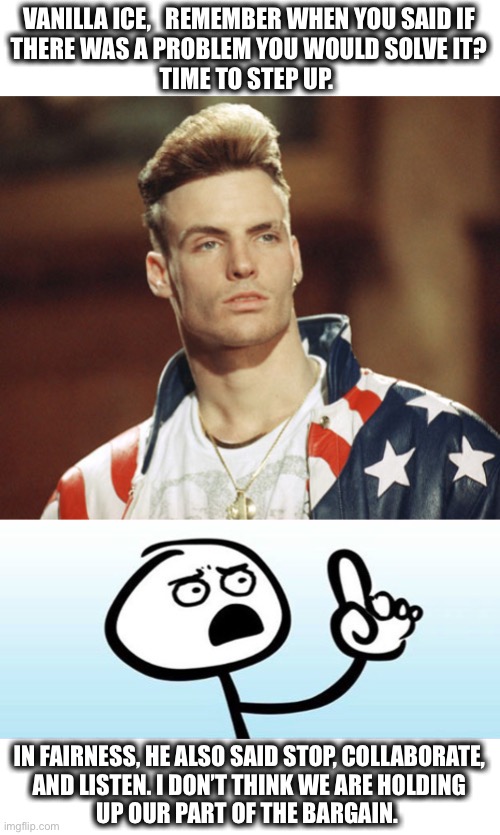 Yo. Be the hero. | VANILLA ICE,   REMEMBER WHEN YOU SAID IF
THERE WAS A PROBLEM YOU WOULD SOLVE IT?
TIME TO STEP UP. IN FAIRNESS, HE ALSO SAID STOP, COLLABORATE,
AND LISTEN. I DON’T THINK WE ARE HOLDING
UP OUR PART OF THE BARGAIN. | image tagged in vanilla ice,wait a minute never mind,memes,covid-19,problem,listen | made w/ Imgflip meme maker