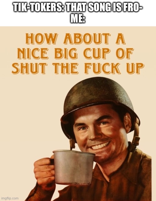 How about a nice big cup | TIK-TOKERS: THAT SONG IS FRO-
ME: | image tagged in how about a nice big cup | made w/ Imgflip meme maker