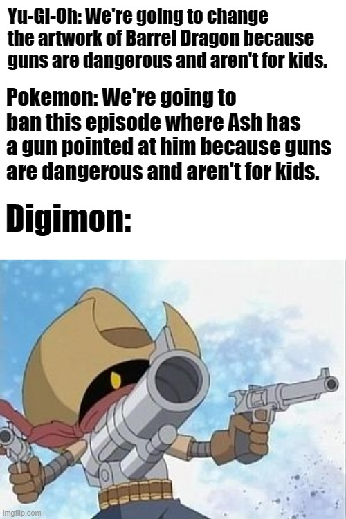 Digimon Gunmon | Yu-Gi-Oh: We're going to change the artwork of Barrel Dragon because guns are dangerous and aren't for kids. Pokemon: We're going to ban this episode where Ash has a gun pointed at him because guns are dangerous and aren't for kids. Digimon: | image tagged in digimon gunmon,memes | made w/ Imgflip meme maker