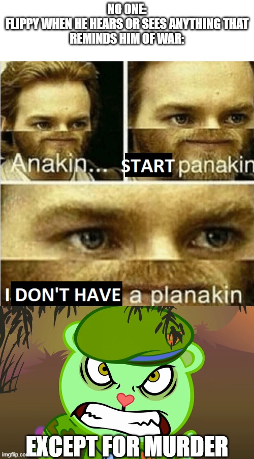 NO ONE:
FLIPPY WHEN HE HEARS OR SEES ANYTHING THAT
REMINDS HIM OF WAR:; EXCEPT FOR MURDER | image tagged in evil side htf,anakin start panakin i don't have a planakin | made w/ Imgflip meme maker