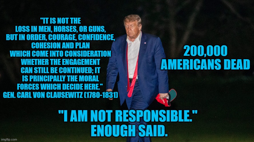 President Panndemic:  Call Him Irresponsible | "IT IS NOT THE LOSS IN MEN, HORSES, OR GUNS, BUT IN ORDER, COURAGE, CONFIDENCE,
COHESION AND PLAN WHICH COME INTO CONSIDERATION WHETHER THE ENGAGEMENT
CAN STILL BE CONTINUED; IT IS PRINCIPALLY THE MORAL FORCES WHICH DECIDE HERE."  GEN. CARL VON CLAUSEWITZ (1780-1831); 200,000 AMERICANS DEAD; "I AM NOT RESPONSIBLE." 
ENOUGH SAID. | image tagged in politics | made w/ Imgflip meme maker