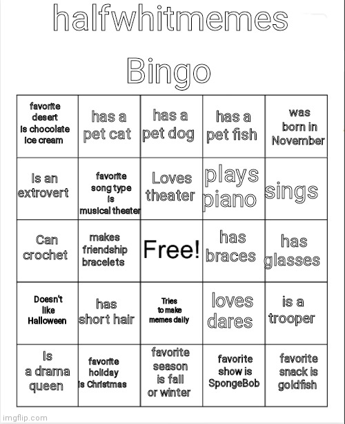 Blank Bingo | halfwhitmemes; Bingo; has a pet dog; has a pet cat; was born in November; favorite desert is chocolate ice cream; has a pet fish; favorite song type is musical theater; Loves theater; Is an extrovert; sings; plays piano; has braces; Can crochet; has glasses; makes friendship bracelets; Doesn't like Halloween; has short hair; is a trooper; loves dares; Tries to make memes daily; favorite holiday is Christmas; favorite snack is goldfish; Is a drama queen; favorite season is fall or winter; favorite show is SpongeBob | image tagged in blank bingo | made w/ Imgflip meme maker