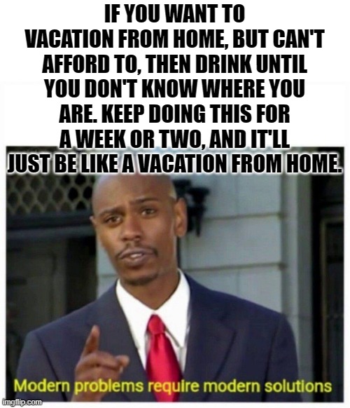 kinda what ppl do sometimes... | IF YOU WANT TO VACATION FROM HOME, BUT CAN'T AFFORD TO, THEN DRINK UNTIL YOU DON'T KNOW WHERE YOU ARE. KEEP DOING THIS FOR A WEEK OR TWO, AND IT'LL JUST BE LIKE A VACATION FROM HOME. | image tagged in modern problems,memes,funny,stupid,drinking,upvote if you agree | made w/ Imgflip meme maker