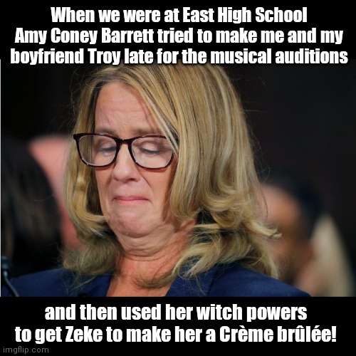 Coming soon to a Trump SCOTUS nominee confirmation process near you! | When we were at East High School Amy Coney Barrett tried to make me and my boyfriend Troy late for the musical auditions; and then used her witch powers to get Zeke to make her a Crème brûlée! | image tagged in christine blasey ford,liar,democratic party games,scotus,high school musical,political humor | made w/ Imgflip meme maker