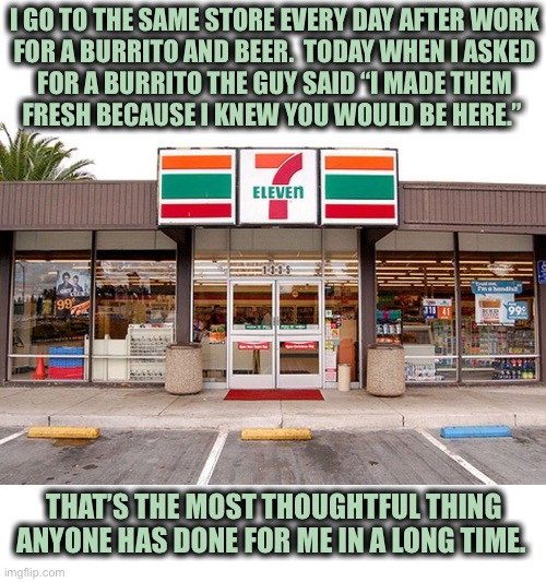 I felt special | I GO TO THE SAME STORE EVERY DAY AFTER WORK
FOR A BURRITO AND BEER.  TODAY WHEN I ASKED
FOR A BURRITO THE GUY SAID “I MADE THEM
FRESH BECAUSE I KNEW YOU WOULD BE HERE.”; THAT’S THE MOST THOUGHTFUL THING ANYONE HAS DONE FOR ME IN A LONG TIME. | image tagged in 7 eleven store 1,beer,burrito,fresh,hot,customer service | made w/ Imgflip meme maker