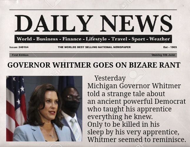 Have you ever heard the tale of Darth Democrat the wise? | Yesterday Michigan Governor Whitmer told a strange tale about an ancient powerful Democrat who taught his apprentice everything he knew.  Only to be killed in his sleep by his very apprentice, Whitmer seemed to reminisce. GOVERNOR WHITMER GOES ON BIZARE RANT | image tagged in newspaper,gretchen whitmer,star wars,democrats | made w/ Imgflip meme maker