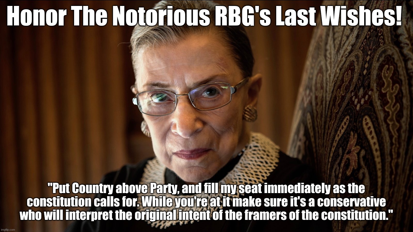 The Notorious RBG's Last Wishes | Honor The Notorious RBG's Last Wishes! "Put Country above Party, and fill my seat immediately as the constitution calls for. While you're at it make sure it's a conservative who will interpret the original intent of the framers of the constitution." | image tagged in ruth bader ginsburg,supreme court,democrats | made w/ Imgflip meme maker