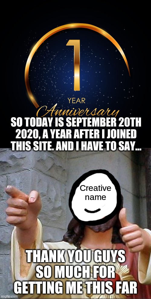 I can't thank you guys enough for this. | SO TODAY IS SEPTEMBER 20TH 2020, A YEAR AFTER I JOINED THIS SITE. AND I HAVE TO SAY... Creative name; THANK YOU GUYS SO MUCH FOR GETTING ME THIS FAR | image tagged in memes,buddy christ | made w/ Imgflip meme maker