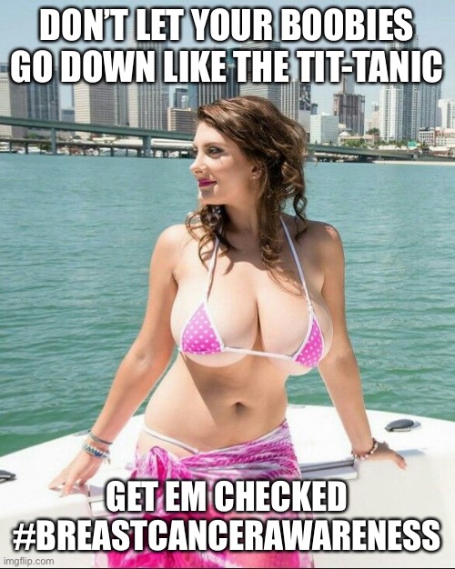 Brest cancer awareness | DON’T LET YOUR BOOBIES GO DOWN LIKE THE TIT-TANIC; GET EM CHECKED
#BREASTCANCERAWARENESS | image tagged in breast cancer awareness,funny memes,boobies,big tits,breast cancer awareness month | made w/ Imgflip meme maker