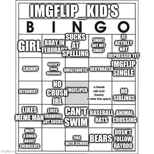 The blank one can be: "loves the forest" | IMGFLIP_KID'S; SMART BUT NOT SMART; IS ACTULLY NOT DEPRESSED YET; SUCKS AT SPELLING; BDAY IN FEBURARY; GIRL; DOESN'T HAVE NICKNAME; DEHYDRATED; SWEATSHIRTS! IMGFLIP SINGLE; SKINNY; NO CRUSH IRL; IMGFLIPER; INTRAVERT; BASEBALL HATS; is friends with izzie (basicly another free space); LIKES MEME MAN; NO SIBLINGS; ANIMAL CROSSING; LIKES DRAWING BUT SUCKS; CAN'T SWIM; MADE A BINGO ABOUT THEMSELVES; BEARS; FINE WITH SCHOOL; DOSN'T FOLLOW RAYDOG | image tagged in blank bingo card | made w/ Imgflip meme maker