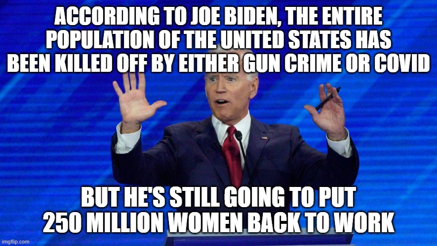 Damn, no wonder he's in favor of open borders | ACCORDING TO JOE BIDEN, THE ENTIRE POPULATION OF THE UNITED STATES HAS BEEN KILLED OFF BY EITHER GUN CRIME OR COVID; BUT HE'S STILL GOING TO PUT 250 MILLION WOMEN BACK TO WORK | image tagged in biden,insane,covid,guns | made w/ Imgflip meme maker