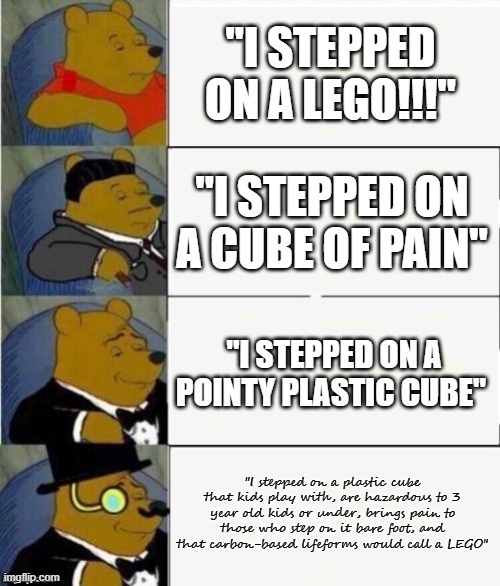 MEME | "I STEPPED ON A LEGO!!!"; "I STEPPED ON A CUBE OF PAIN"; "I STEPPED ON A POINTY PLASTIC CUBE"; "I stepped on a plastic cube that kids play with, are hazardous to 3 year old kids or under, brings pain to those who step on it bare foot, and that carbon-based lifeforms would call a LEGO" | image tagged in tuxedo winnie the pooh 4 panel | made w/ Imgflip meme maker