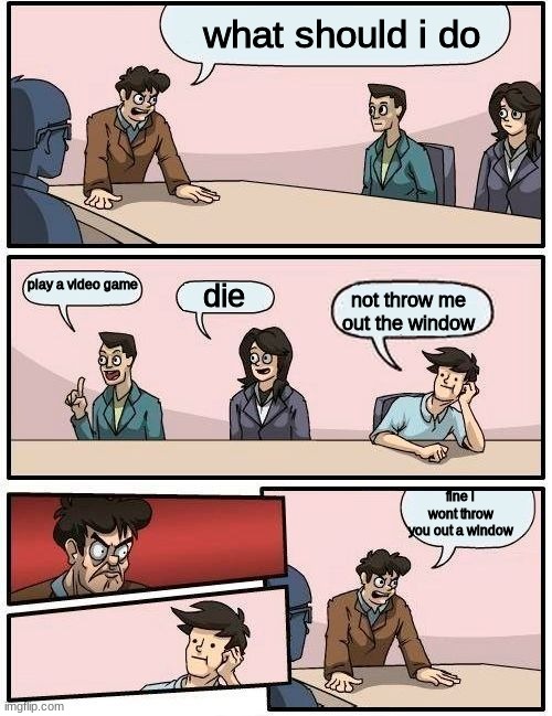 reeeeeeeeeeeeeeeeeeeeeeeeeeeeeee | what should i do; play a video game; die; not throw me out the window; fine i wont throw you out a window | image tagged in boardroom meeting suggestion 2 | made w/ Imgflip meme maker