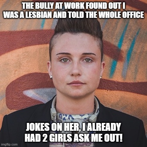 That Word of Mouth | THE BULLY AT WORK FOUND OUT I WAS A LESBIAN AND TOLD THE WHOLE OFFICE; JOKES ON HER, I ALREADY HAD 2 GIRLS ASK ME OUT! | image tagged in lesbian | made w/ Imgflip meme maker