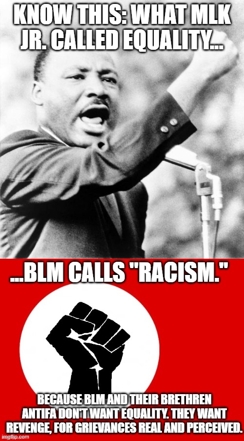 BLM Doesn't Want Equality. They Want Revenge. Know It. | KNOW THIS: WHAT MLK JR. CALLED EQUALITY... ...BLM CALLS "RACISM."; BECAUSE BLM AND THEIR BRETHREN ANTIFA DON'T WANT EQUALITY. THEY WANT REVENGE, FOR GRIEVANCES REAL AND PERCEIVED. | image tagged in martin luther king jr,black lives matter | made w/ Imgflip meme maker