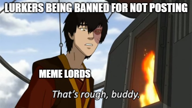 zuko thats rough buddy | LURKERS BEING BANNED FOR NOT POSTING; MEME LORDS | image tagged in zuko thats rough buddy | made w/ Imgflip meme maker