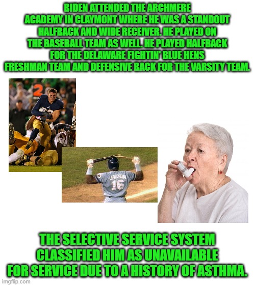 A HISTORY of ASTHMA? C'Mon Man! | BIDEN ATTENDED THE ARCHMERE ACADEMY IN CLAYMONT WHERE HE WAS A STANDOUT HALFBACK AND WIDE RECEIVER. HE PLAYED ON THE BASEBALL TEAM AS WELL. HE PLAYED HALFBACK FOR THE DELAWARE FIGHTIN' BLUE HENS FRESHMAN TEAM AND DEFENSIVE BACK FOR THE VARSITY TEAM. THE SELECTIVE SERVICE SYSTEM CLASSIFIED HIM AS UNAVAILABLE FOR SERVICE DUE TO A HISTORY OF ASTHMA. | image tagged in blank white template | made w/ Imgflip meme maker