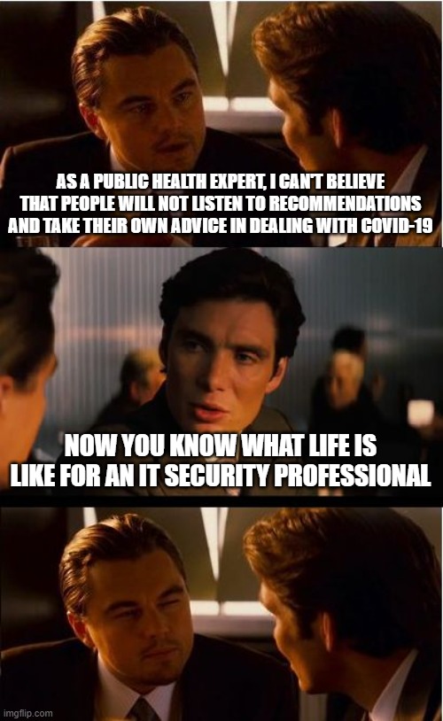 Inception Meme | AS A PUBLIC HEALTH EXPERT, I CAN'T BELIEVE THAT PEOPLE WILL NOT LISTEN TO RECOMMENDATIONS AND TAKE THEIR OWN ADVICE IN DEALING WITH COVID-19; NOW YOU KNOW WHAT LIFE IS LIKE FOR AN IT SECURITY PROFESSIONAL | image tagged in memes,inception | made w/ Imgflip meme maker