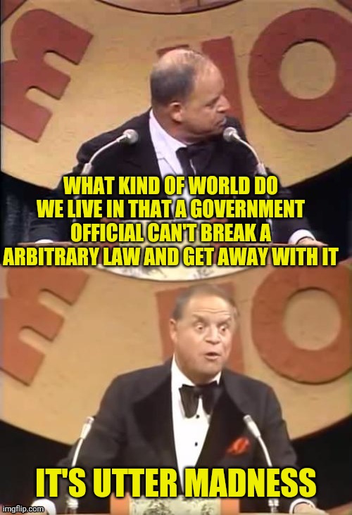 Don Rickles Roast | WHAT KIND OF WORLD DO WE LIVE IN THAT A GOVERNMENT OFFICIAL CAN'T BREAK A ARBITRARY LAW AND GET AWAY WITH IT IT'S UTTER MADNESS | image tagged in don rickles roast | made w/ Imgflip meme maker