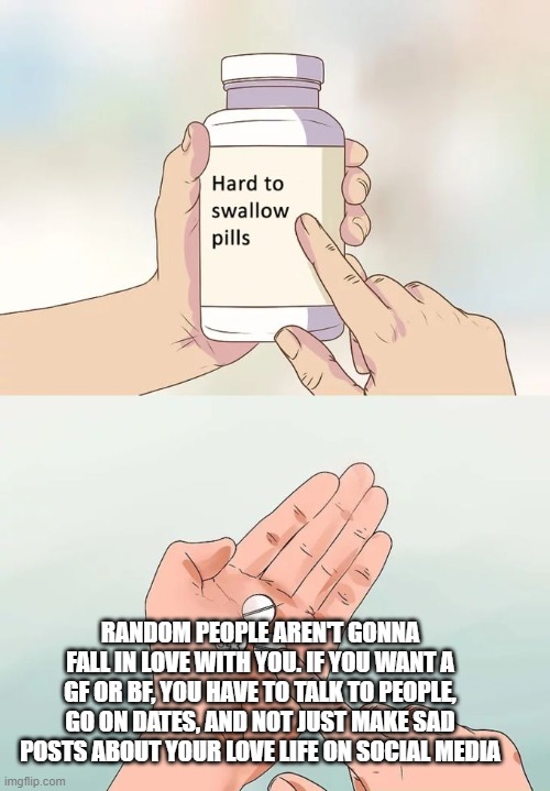 Hard To Swallow Pills Meme | RANDOM PEOPLE AREN'T GONNA FALL IN LOVE WITH YOU. IF YOU WANT A GF OR BF, YOU HAVE TO TALK TO PEOPLE, GO ON DATES, AND NOT JUST MAKE SAD POSTS ABOUT YOUR LOVE LIFE ON SOCIAL MEDIA | image tagged in memes,hard to swallow pills | made w/ Imgflip meme maker