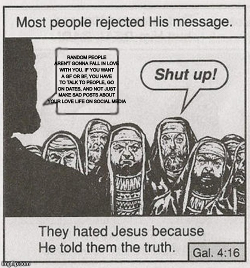 They hated Jesus because he told them the truth. | RANDOM PEOPLE AREN'T GONNA FALL IN LOVE WITH YOU. IF YOU WANT A GF OR BF, YOU HAVE TO TALK TO PEOPLE, GO ON DATES, AND NOT JUST MAKE SAD POS | image tagged in they hated jesus because he told them the truth | made w/ Imgflip meme maker