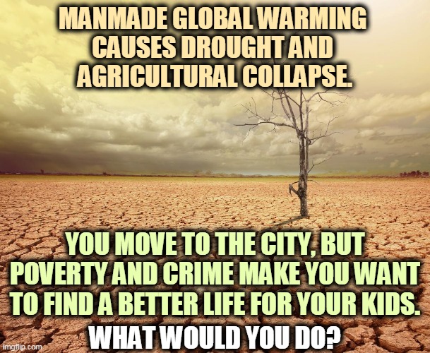 Millions of good, hard working people all over the world are migrating to find a better life. Global warming is here and now. | MANMADE GLOBAL WARMING 
CAUSES DROUGHT AND 
AGRICULTURAL COLLAPSE. YOU MOVE TO THE CITY, BUT POVERTY AND CRIME MAKE YOU WANT TO FIND A BETTER LIFE FOR YOUR KIDS. WHAT WOULD YOU DO? | image tagged in global warming climate change agriculture collapse desert,global warming,migrants,farmers,refugees,workers | made w/ Imgflip meme maker