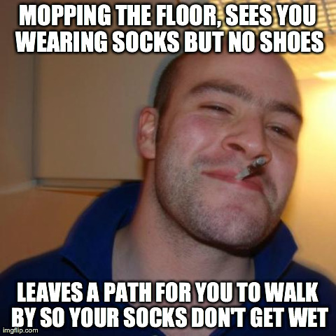 Good Guy Greg Meme | MOPPING THE FLOOR, SEES YOU WEARING SOCKS BUT NO SHOES LEAVES A PATH FOR YOU TO WALK BY SO YOUR SOCKS DON'T GET WET | image tagged in memes,good guy greg,AdviceAnimals | made w/ Imgflip meme maker