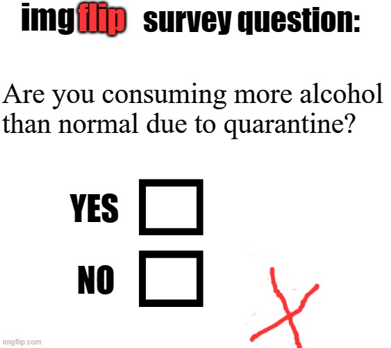 img; flip; survey question:; Are you consuming more alcohol
than normal due to quarantine? YES; NO | image tagged in drinking,pandemic,quarantine,covid-19,coronavirus,alcohol | made w/ Imgflip meme maker