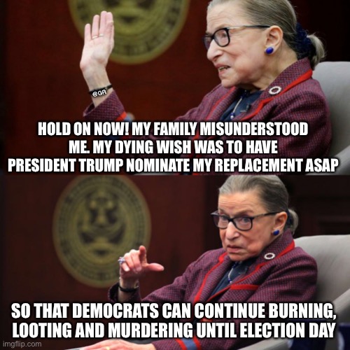 RBG RiP | @GR; HOLD ON NOW! MY FAMILY MISUNDERSTOOD ME. MY DYING WISH WAS TO HAVE PRESIDENT TRUMP NOMINATE MY REPLACEMENT ASAP; SO THAT DEMOCRATS CAN CONTINUE BURNING, LOOTING AND MURDERING UNTIL ELECTION DAY | image tagged in rbg rip | made w/ Imgflip meme maker