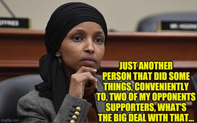 Ilhan Omar Something | JUST ANOTHER PERSON THAT DID SOME THINGS, CONVENIENTLY TO, TWO OF MY OPPONENTS SUPPORTERS, WHAT'S THE BIG DEAL WITH THAT... | image tagged in ilhan omar something | made w/ Imgflip meme maker