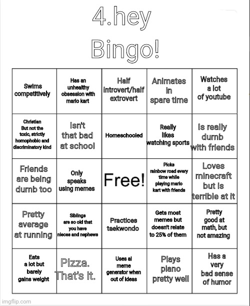 I made a bingo cause why not | Bingo! 4.hey; Half introvert/half extrovert; Has an unhealthy obsession with mario kart; Watches a lot of youtube; Swims competitively; Animates in spare time; Homeschooled; Christian
But not the toxic, strictly homophobic and discriminatory kind; Is really dumb with friends; Really likes watching sports; Isn't that bad at school; Picks rainbow road every time while playing mario kart with friends; Friends are being dumb too; Loves minecraft but is terrible at it; Only speaks using memes; Pretty average at running; Siblings are so old that you have nieces and nephews; Pretty good at math, but not amazing; Gets most memes but doesn't relate to 25% of them; Practices taekwondo; Pizza. That's it. Has a very bad sense of humor; Eats a lot but barely gains weight; Uses ai meme generator when out of ideas; Plays piano pretty well | image tagged in blank bingo,bingo,memes,this is a tag,or is it | made w/ Imgflip meme maker