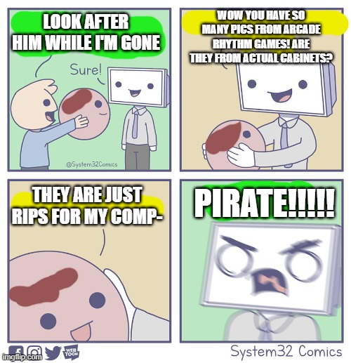 This is me | WOW YOU HAVE SO MANY PICS FROM ARCADE RHYTHM GAMES! ARE THEY FROM ACTUAL CABINETS? LOOK AFTER HIM WHILE I'M GONE; PIRATE!!!!! THEY ARE JUST RIPS FOR MY COMP- | image tagged in gaming,memes | made w/ Imgflip meme maker